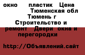 окно     пластик › Цена ­ 5000-7000 - Тюменская обл., Тюмень г. Строительство и ремонт » Двери, окна и перегородки   